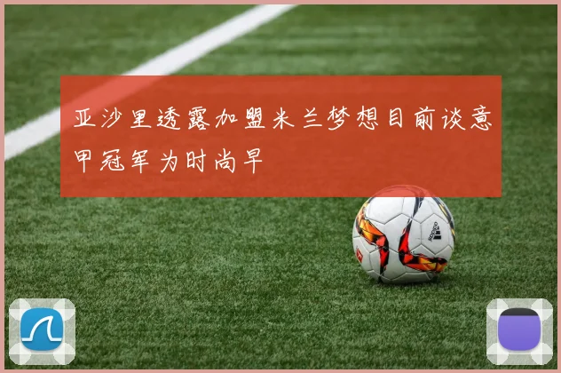 亚沙里透露加盟米兰梦想目前谈意甲冠军为时尚早