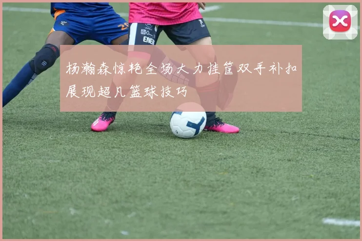 杨瀚森惊艳全场大力挂筐双手补扣展现超凡篮球技巧