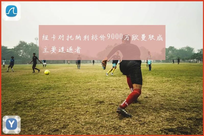 纽卡对托纳利标价9000万欧曼联成主要追逐者