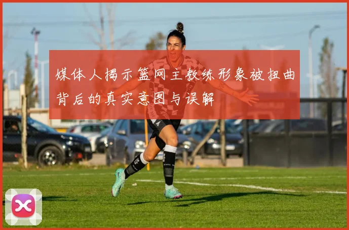 媒体人揭示篮网主教练形象被扭曲背后的真实意图与误解