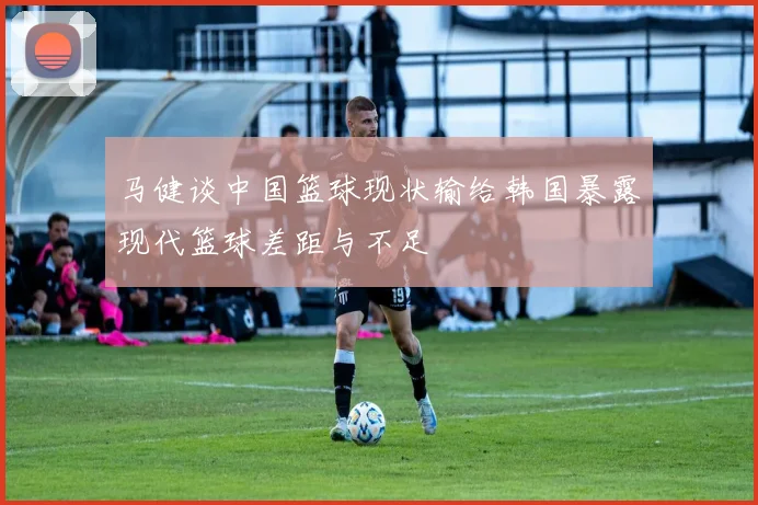 马健谈中国篮球现状输给韩国暴露现代篮球差距与不足