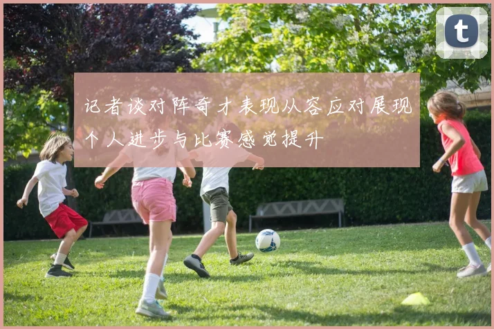 记者谈对阵奇才表现从容应对展现个人进步与比赛感觉提升