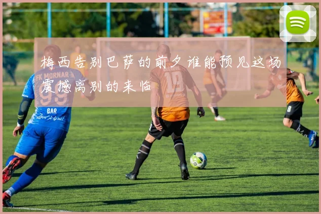 梅西告别巴萨的前夕谁能预见这场震撼离别的来临