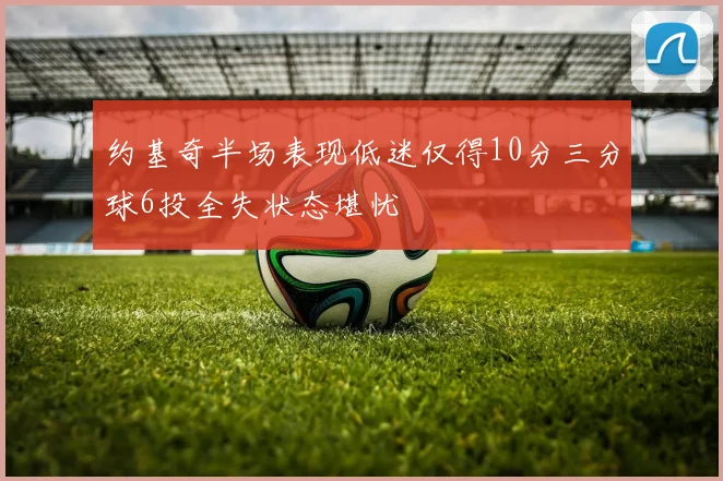 约基奇半场表现低迷仅得10分三分球6投全失状态堪忧