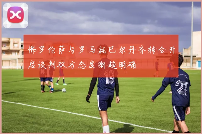 佛罗伦萨与罗马就巴尔丹齐转会开启谈判双方态度渐趋明确