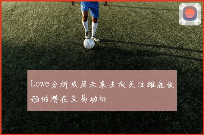 Lowe分析浓眉未来去向关注雄鹿快船的潜在交易动机