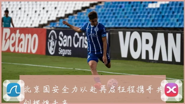 北京国安全力以赴再启征程携手共创辉煌未来