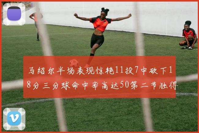 马绍尔半场表现惊艳11投7中砍下18分三分球命中率高达50第二节独得12分