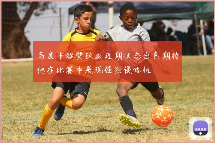 乌度卡称赞狄龙近期状态出色期待他在比赛中展现强烈侵略性