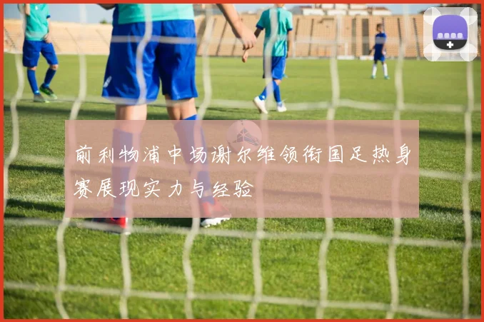 前利物浦中场谢尔维领衔国足热身赛展现实力与经验