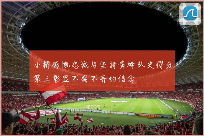 小桥感慨忠诚与坚持黄蜂队史得分第三彰显不离不弃的信念
