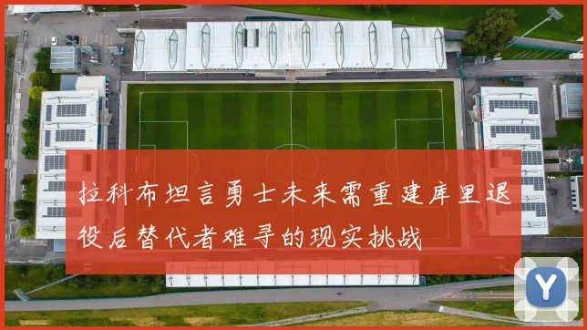 拉科布坦言勇士未来需重建库里退役后替代者难寻的现实挑战