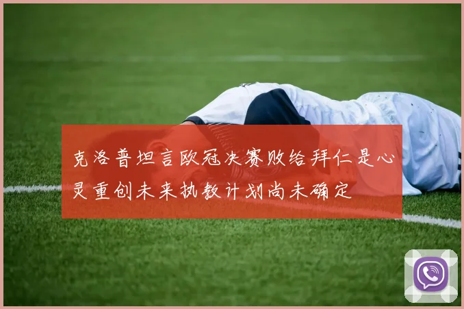 克洛普坦言欧冠决赛败给拜仁是心灵重创未来执教计划尚未确定